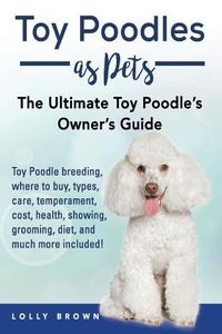 Cover image for Toy Poodles as Pets: Toy Poodle breeding, buying, care, temperament, cost, health, showing, grooming, diet, and much more included! The Ultimate Toy Poodle's Owner's Guide