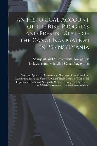 Cover image for An Historical Account of the Rise, Progress and Present State of the Canal Navigation in Pennsylvania: With an Appendix, Containing, Abstracts of the Acts of the Legislature Since the Year 1790, and Their Grants of Money for Improving Roads And...