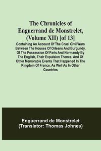 Cover image for The Chronicles of Enguerrand de Monstrelet, (Volume XII) [of 13]; Containing an account of the cruel civil wars between the houses of Orleans and Burgundy, of the possession of Paris and Normandy by the English, their expulsion thence, and of other memorable e