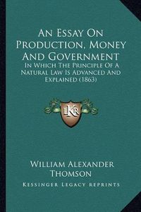 Cover image for An Essay on Production, Money and Government: In Which the Principle of a Natural Law Is Advanced and Explained (1863)