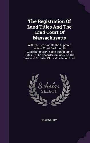 The Registration of Land Titles and the Land Court of Massachusetts: With the Decision of the Supreme Judicial Court Declaring Its Constitutionality, Some Introductory Notes by the Recorder, an Index to the Law, and an Index of Land Included in All