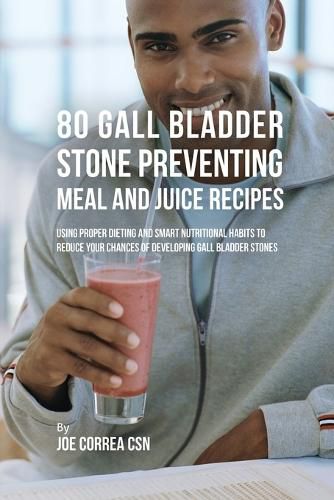 80 Gallbladder Stone Preventing Meal and Juice Recipes: Using Proper Dieting and Smart Nutritional Habits to Reduce Your Chances of Developing Gall Bladder Stones