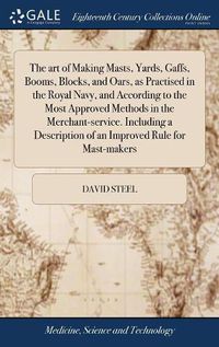 Cover image for The art of Making Masts, Yards, Gaffs, Booms, Blocks, and Oars, as Practised in the Royal Navy, and According to the Most Approved Methods in the Merchant-service. Including a Description of an Improved Rule for Mast-makers