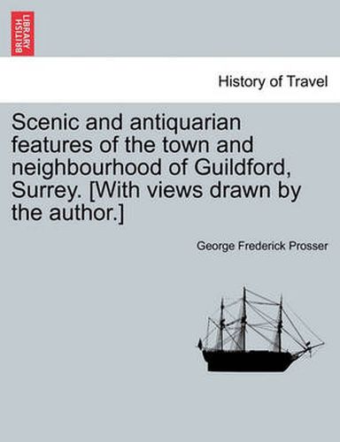 Cover image for Scenic and Antiquarian Features of the Town and Neighbourhood of Guildford, Surrey. [With Views Drawn by the Author.]