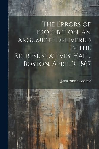 The Errors of Prohibition. An Argument Delivered in the Representatives' Hall, Boston, April 3, 1867