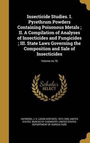 Cover image for Insecticide Studies. I. Pyrethrum Powders Containing Poisonous Metals; II. a Compilation of Analyses of Insecticides and Fungicides; III. State Laws Governing the Composition and Sale of Insecticides; Volume No.76