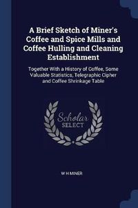 Cover image for A Brief Sketch of Miner's Coffee and Spice Mills and Coffee Hulling and Cleaning Establishment: Together with a History of Coffee, Some Valuable Statistics, Telegraphic Cipher and Coffee Shrinkage Table