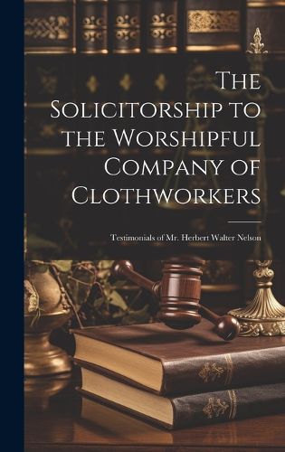 Cover image for The Solicitorship to the Worshipful Company of Clothworkers; Testimonials of Mr. Herbert Walter Nelson