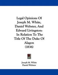 Cover image for Legal Opinions of Joseph M. White, Daniel Webster, and Edward Livingston: In Relation to the Title of the Duke of Alagon (1836)
