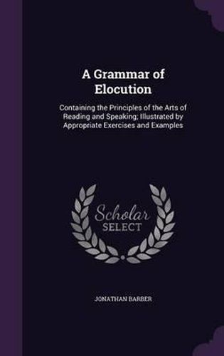 Cover image for A Grammar of Elocution: Containing the Principles of the Arts of Reading and Speaking; Illustrated by Appropriate Exercises and Examples