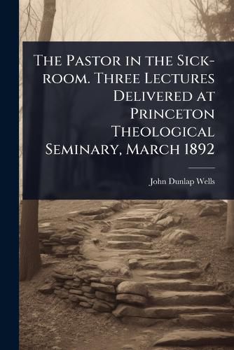 Cover image for The Pastor in the Sick-room. Three Lectures Delivered at Princeton Theological Seminary, March 1892