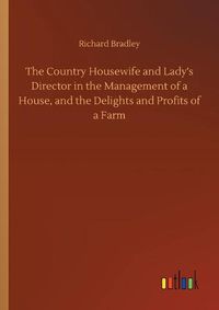 Cover image for The Country Housewife and Lady's Director in the Management of a House, and the Delights and Profits of a Farm