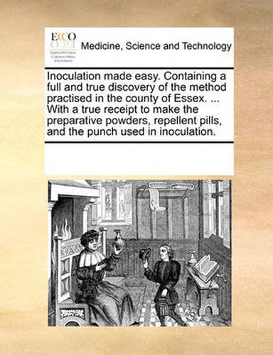 Cover image for Inoculation Made Easy. Containing a Full and True Discovery of the Method Practised in the County of Essex. ... with a True Receipt to Make the Preparative Powders, Repellent Pills, and the Punch Used in Inoculation.