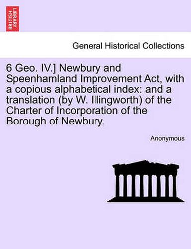 Cover image for 6 Geo. IV.] Newbury and Speenhamland Improvement ACT, with a Copious Alphabetical Index: And a Translation (by W. Illingworth) of the Charter of Incorporation of the Borough of Newbury.