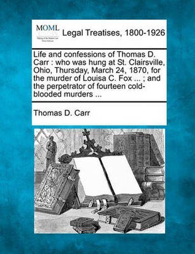 Life and Confessions of Thomas D. Carr: Who Was Hung at St. Clairsville, Ohio, Thursday, March 24, 1870, for the Murder of Louisa C. Fox ...; And the Perpetrator of Fourteen Cold-Blooded Murders ...