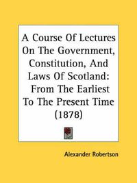 Cover image for A Course of Lectures on the Government, Constitution, and Laws of Scotland: From the Earliest to the Present Time (1878)