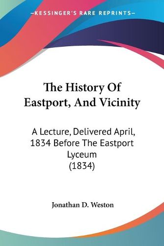 Cover image for The History Of Eastport, And Vicinity: A Lecture, Delivered April, 1834 Before The Eastport Lyceum (1834)