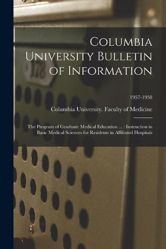 Cover image for Columbia University Bulletin of Information: the Program of Graduate Medical Education ...: Instruction in Basic Medical Sciences for Residents in Affiliated Hospitals; 1957-1958