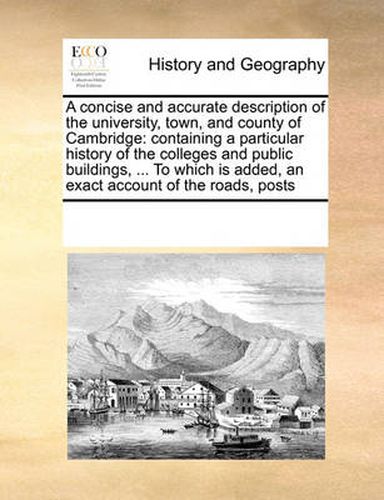 Cover image for A Concise and Accurate Description of the University, Town, and County of Cambridge: Containing a Particular History of the Colleges and Public Buildings, ... to Which Is Added, an Exact Account of the Roads, Posts