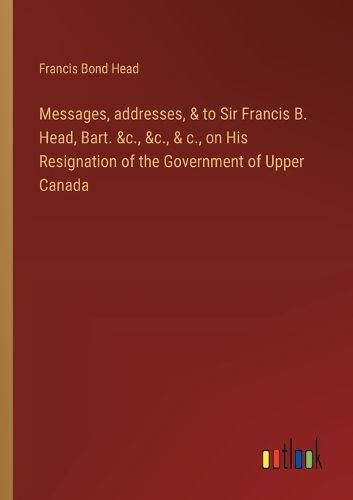 Cover image for Messages, addresses, & to Sir Francis B. Head, Bart. &c., &c., & c., on His Resignation of the Government of Upper Canada
