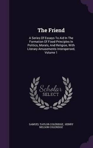 Cover image for The Friend: A Series of Essays to Aid in the Formation of Fixed Principles in Politics, Morals, and Religion, with Literary Amusements Interspersed, Volume 1