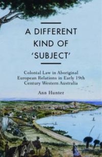 Cover image for A Different Kind of Subject: Colonial Law in Aboriginal European Relations in 19th Century Western Australia, 1829-61