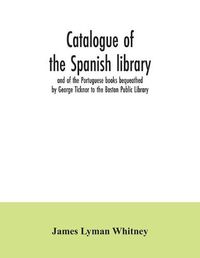 Cover image for Catalogue of the Spanish library and of the Portuguese books bequeathed by George Ticknor to the Boston Public Library. Together with the collection of the Spanish and Portuguese literature in the general library