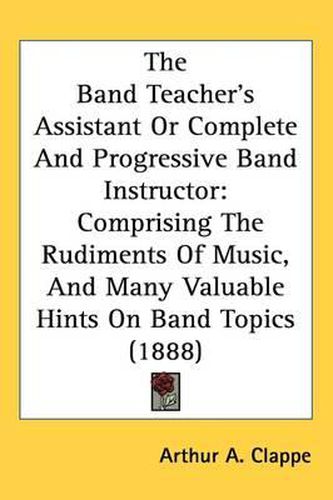 Cover image for The Band Teacher's Assistant or Complete and Progressive Band Instructor: Comprising the Rudiments of Music, and Many Valuable Hints on Band Topics (1888)