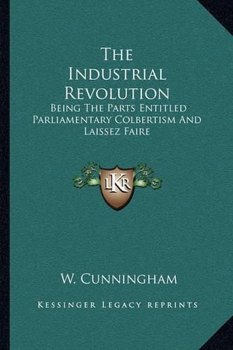 The Industrial Revolution: Being the Parts Entitled Parliamentary Colbertism and Laissez Faire