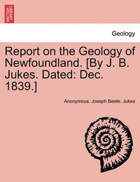 Cover image for Report on the Geology of Newfoundland. [By J. B. Jukes. Dated: Dec. 1839.]