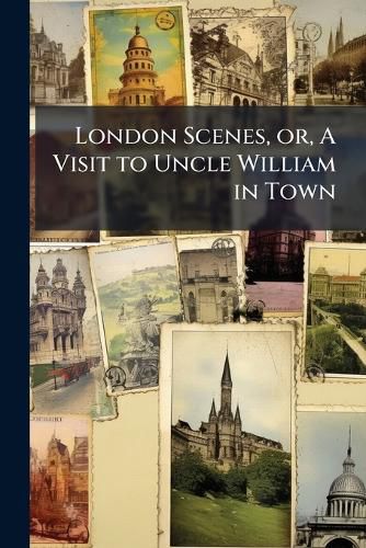 Cover image for London Scenes, Or, a Visit to Uncle William in Town: Containing a Description of the Most Remarkable Buildings and Curiosities in the British Metropolis; Illustrated by 78 Copperplate Engravings