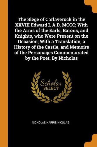 The Siege of Carlaverock in the XXVIII Edward I. A.D. MCCC; With the Arms of the Earls, Barons, and Knights, Who Were Present on the Occasion; With a Translation, a History of the Castle, and Memoirs of the Personages Commemorated by the Poet. by Nicholas