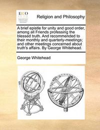 Cover image for A Brief Epistle for Unity and Good Order, Among All Friends Professing the Blessed Truth. and Recommended to Their Monthly and Quarterly-Meetings; And Other Meetings Concerned about Truth's Affairs. by George Whitehead.