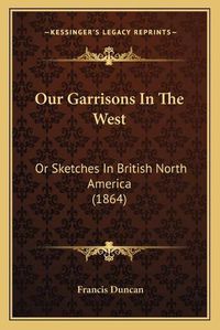 Cover image for Our Garrisons in the West: Or Sketches in British North America (1864)