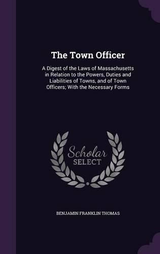 The Town Officer: A Digest of the Laws of Massachusetts in Relation to the Powers, Duties and Liabilities of Towns, and of Town Officers; With the Necessary Forms