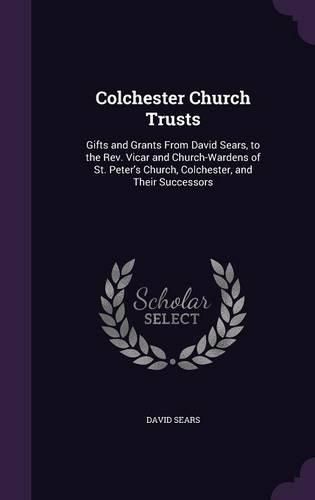 Colchester Church Trusts: Gifts and Grants from David Sears, to the REV. Vicar and Church-Wardens of St. Peter's Church, Colchester, and Their Successors