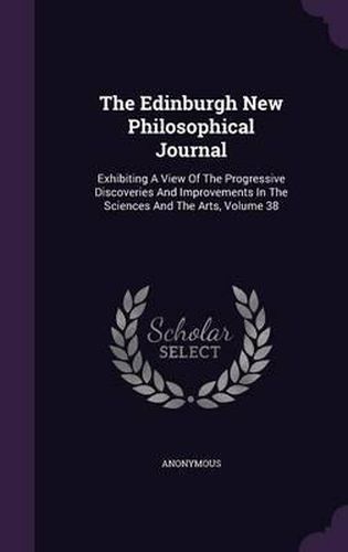 Cover image for The Edinburgh New Philosophical Journal: Exhibiting a View of the Progressive Discoveries and Improvements in the Sciences and the Arts, Volume 38