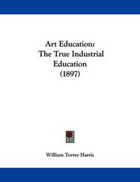 Cover image for Art Education: The True Industrial Education (1897)