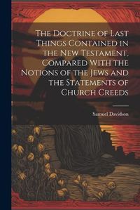 Cover image for The Doctrine of Last Things Contained in the New Testament, Compared With the Notions of the Jews and the Statements of Church Creeds