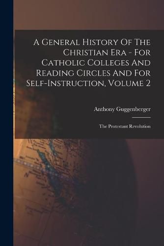 Cover image for A General History Of The Christian Era - For Catholic Colleges And Reading Circles And For Self-Instruction, Volume 2: The Protestant Revolution