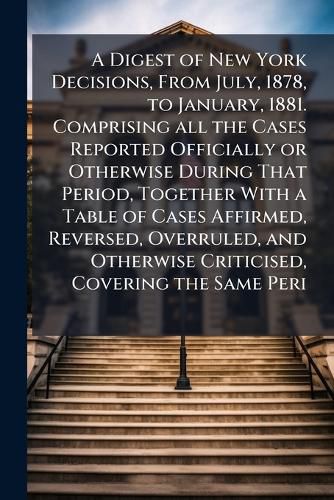 Cover image for A Digest of New York Decisions, From July, 1878, to January, 1881. Comprising all the Cases Reported Officially or Otherwise During That Period, Together With a Table of Cases Affirmed, Reversed, Overruled, and Otherwise Criticised, Covering the Same Peri