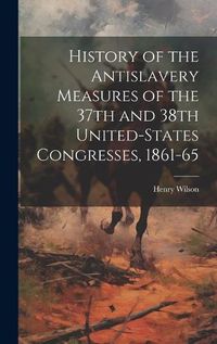 Cover image for History of the Antislavery Measures of the 37th and 38th United-States Congresses, 1861-65