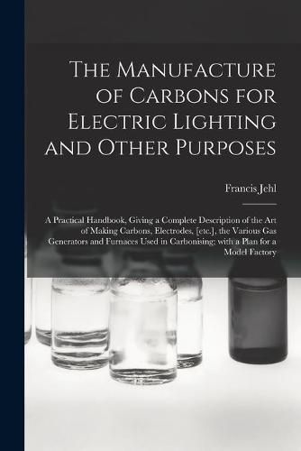 Cover image for The Manufacture of Carbons for Electric Lighting and Other Purposes; a Practical Handbook, Giving a Complete Description of the Art of Making Carbons, Electrodes, [etc.], the Various Gas Generators and Furnaces Used in Carbonising; With a Plan for A...