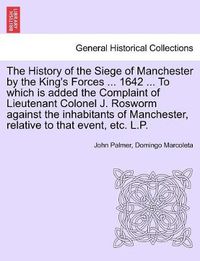 Cover image for The History of the Siege of Manchester by the King's Forces ... 1642 ... To which is added the Complaint of Lieutenant Colonel J. Rosworm against the inhabitants of Manchester, relative to that event, etc. L.P.