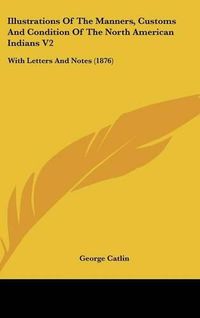 Cover image for Illustrations of the Manners, Customs and Condition of the North American Indians V2: With Letters and Notes (1876)