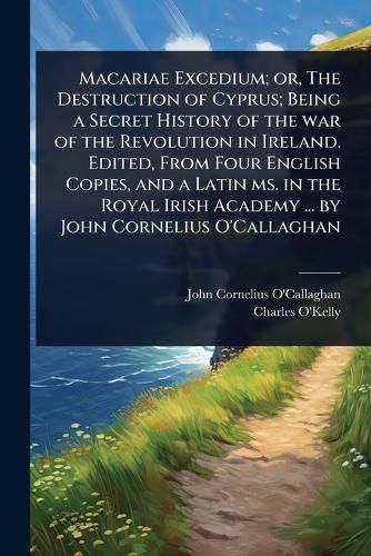 Cover image for Macariae Excedium; or, The Destruction of Cyprus; Being a Secret History of the war of the Revolution in Ireland. Edited, From Four English Copies, and a Latin ms. in the Royal Irish Academy ... by John Cornelius O'Callaghan
