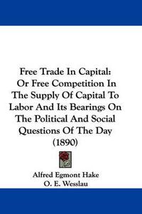 Cover image for Free Trade in Capital: Or Free Competition in the Supply of Capital to Labor and Its Bearings on the Political and Social Questions of the Day (1890)