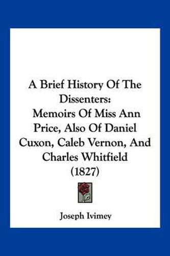 Cover image for A Brief History of the Dissenters: Memoirs of Miss Ann Price, Also of Daniel Cuxon, Caleb Vernon, and Charles Whitfield (1827)