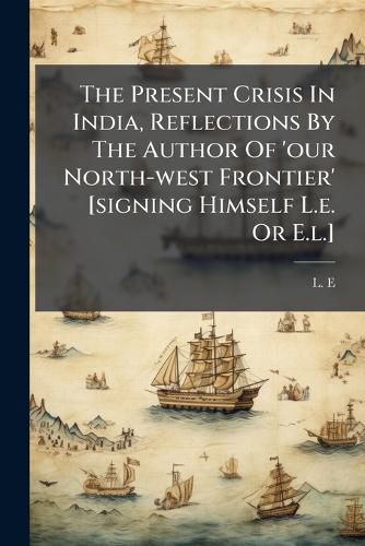 Cover image for The Present Crisis in India, Reflections by the Author of 'Our North-West Frontier' [Signing Himself L.E. or E.L.].