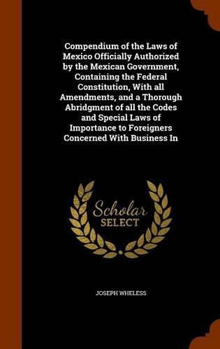 Compendium of the Laws of Mexico Officially Authorized by the Mexican Government, Containing the Federal Constitution, With all Amendments, and a Thorough Abridgment of all the Codes and Special Laws of Importance to Foreigners Concerned With Business In